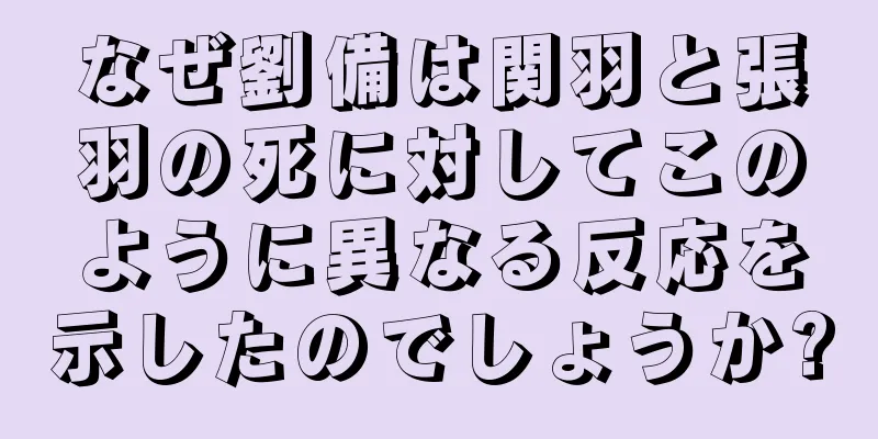 なぜ劉備は関羽と張羽の死に対してこのように異なる反応を示したのでしょうか?
