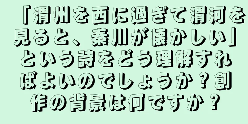 「渭州を西に過ぎて渭河を見ると、秦川が懐かしい」という詩をどう理解すればよいのでしょうか？創作の背景は何ですか？