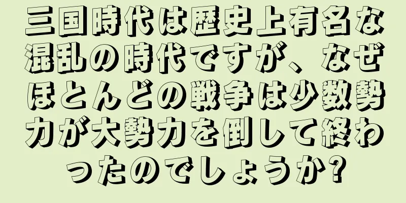 三国時代は歴史上有名な混乱の時代ですが、なぜほとんどの戦争は少数勢力が大勢力を倒して終わったのでしょうか?