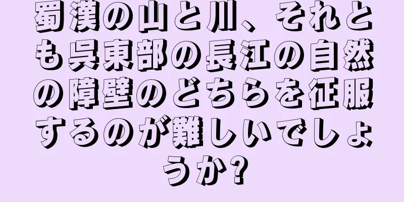 蜀漢の山と川、それとも呉東部の長江の自然の障壁のどちらを征服するのが難しいでしょうか?