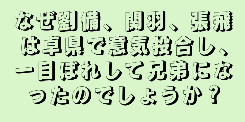 なぜ劉備、関羽、張飛は卓県で意気投合し、一目ぼれして兄弟になったのでしょうか？