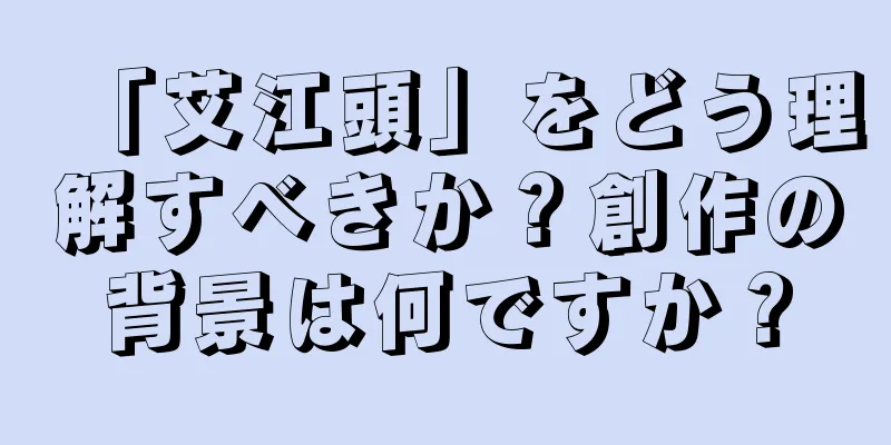 「艾江頭」をどう理解すべきか？創作の背景は何ですか？