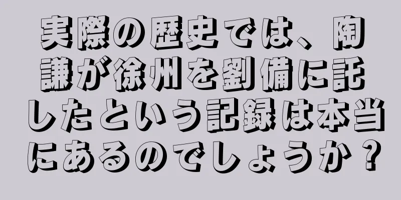 実際の歴史では、陶謙が徐州を劉備に託したという記録は本当にあるのでしょうか？