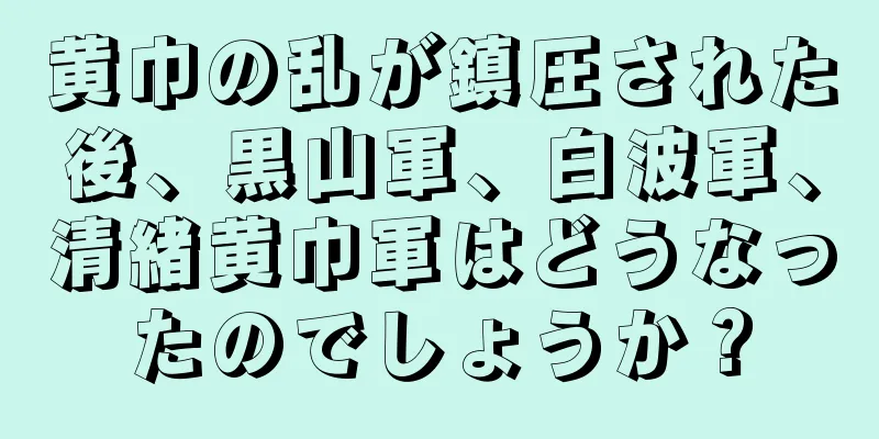 黄巾の乱が鎮圧された後、黒山軍、白波軍、清緒黄巾軍はどうなったのでしょうか？