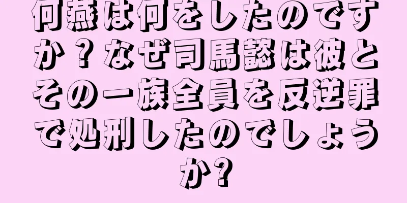 何燕は何をしたのですか？なぜ司馬懿は彼とその一族全員を反逆罪で処刑したのでしょうか?