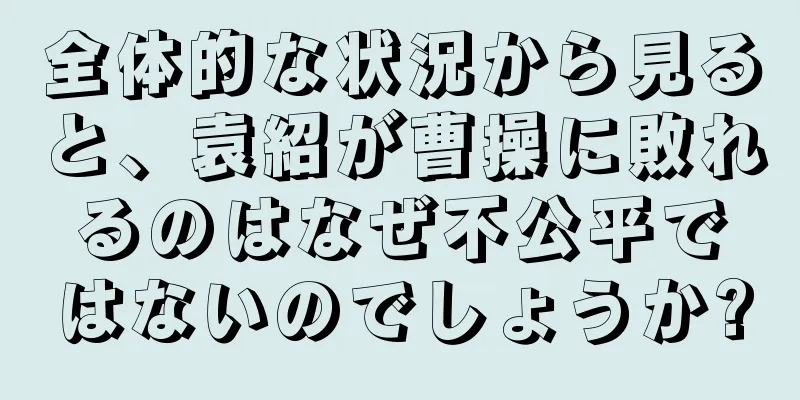 全体的な状況から見ると、袁紹が曹操に敗れるのはなぜ不公平ではないのでしょうか?