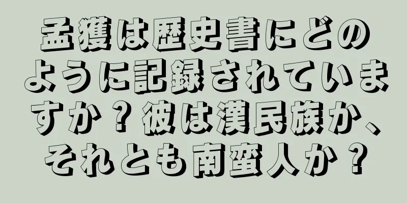 孟獲は歴史書にどのように記録されていますか？彼は漢民族か、それとも南蛮人か？