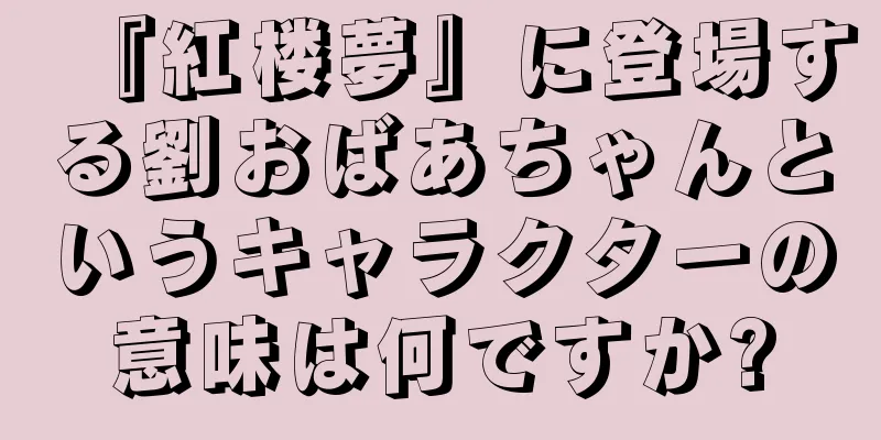 『紅楼夢』に登場する劉おばあちゃんというキャラクターの意味は何ですか?
