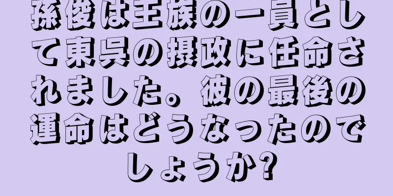 孫俊は王族の一員として東呉の摂政に任命されました。彼の最後の運命はどうなったのでしょうか?