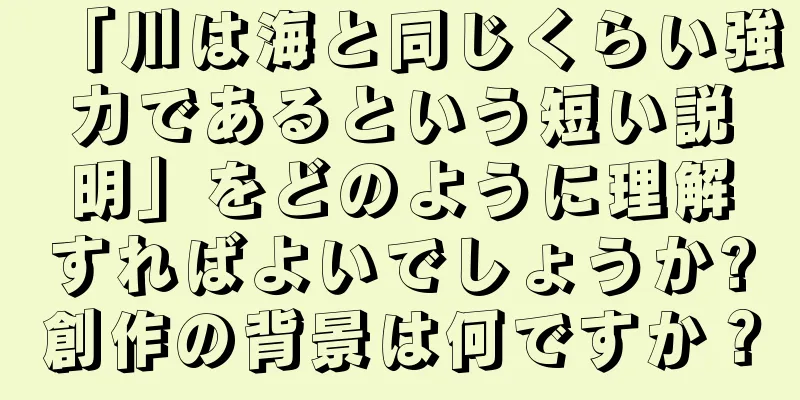 「川は海と同じくらい強力であるという短い説明」をどのように理解すればよいでしょうか?創作の背景は何ですか？