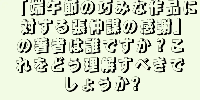 「端午節の巧みな作品に対する張仲謀の感謝」の著者は誰ですか？これをどう理解すべきでしょうか?