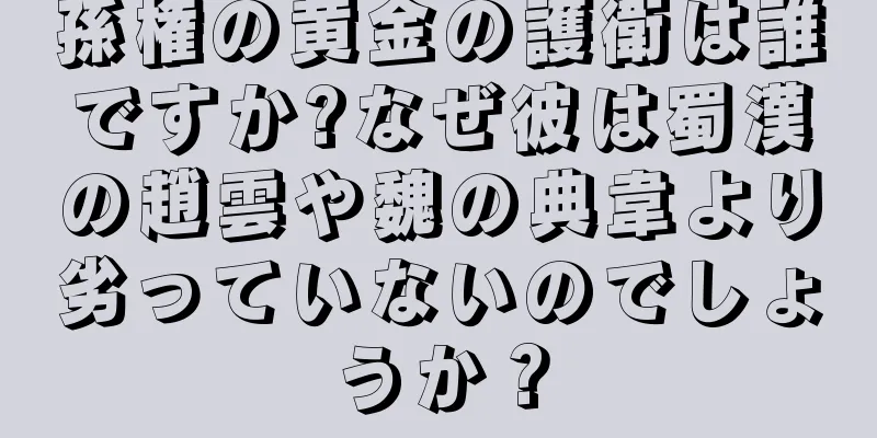 孫権の黄金の護衛は誰ですか?なぜ彼は蜀漢の趙雲や魏の典韋より劣っていないのでしょうか？
