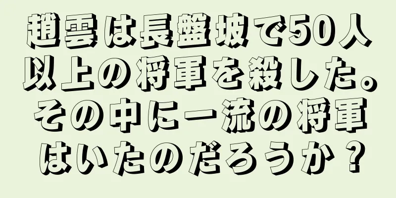 趙雲は長盤坡で50人以上の将軍を殺した。その中に一流の将軍はいたのだろうか？