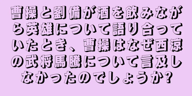 曹操と劉備が酒を飲みながら英雄について語り合っていたとき、曹操はなぜ西涼の武将馬騰について言及しなかったのでしょうか?