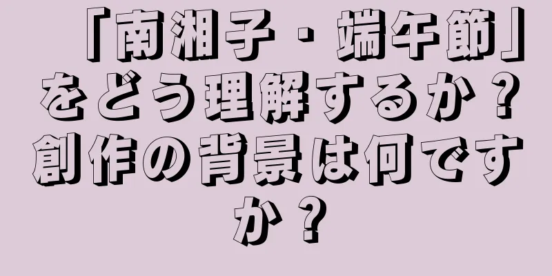 「南湘子・端午節」をどう理解するか？創作の背景は何ですか？
