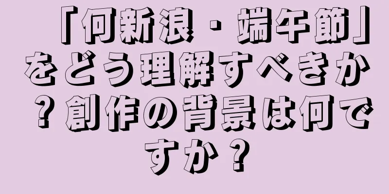 「何新浪・端午節」をどう理解すべきか？創作の背景は何ですか？
