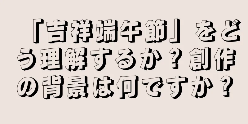 「吉祥端午節」をどう理解するか？創作の背景は何ですか？