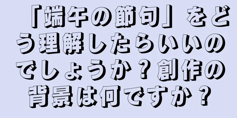 「端午の節句」をどう理解したらいいのでしょうか？創作の背景は何ですか？