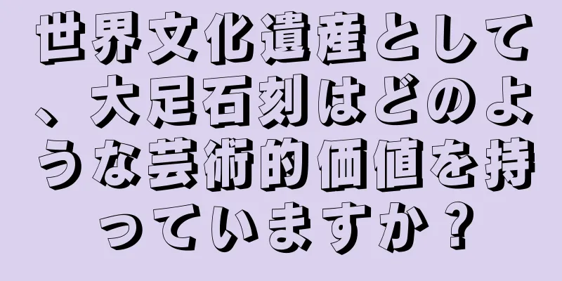 世界文化遺産として、大足石刻はどのような芸術的価値を持っていますか？