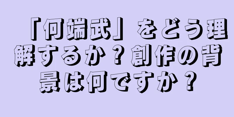 「何端武」をどう理解するか？創作の背景は何ですか？