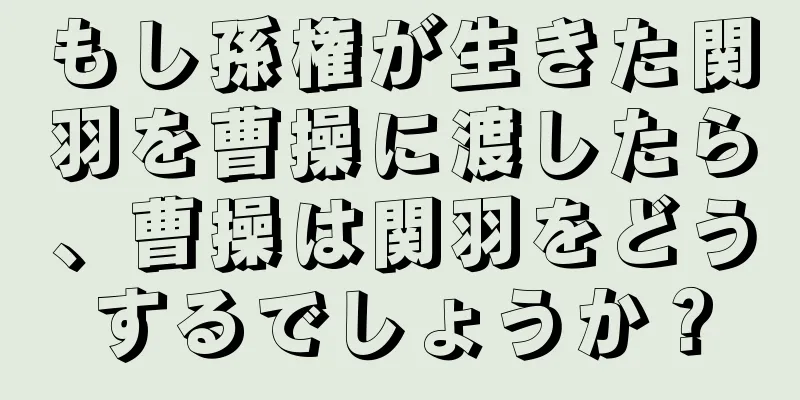 もし孫権が生きた関羽を曹操に渡したら、曹操は関羽をどうするでしょうか？