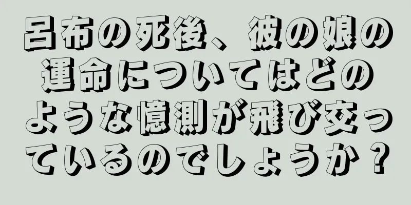 呂布の死後、彼の娘の運命についてはどのような憶測が飛び交っているのでしょうか？
