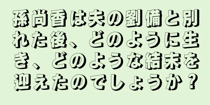 孫尚香は夫の劉備と別れた後、どのように生き、どのような結末を迎えたのでしょうか？