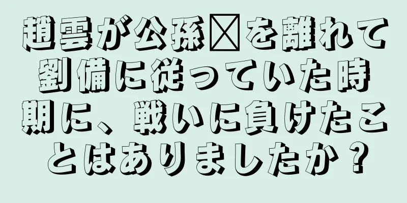 趙雲が公孫瓚を離れて劉備に従っていた時期に、戦いに負けたことはありましたか？