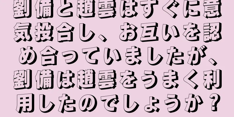 劉備と趙雲はすぐに意気投合し、お互いを認め合っていましたが、劉備は趙雲をうまく利用したのでしょうか？