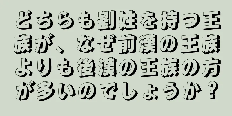 どちらも劉姓を持つ王族が、なぜ前漢の王族よりも後漢の王族の方が多いのでしょうか？