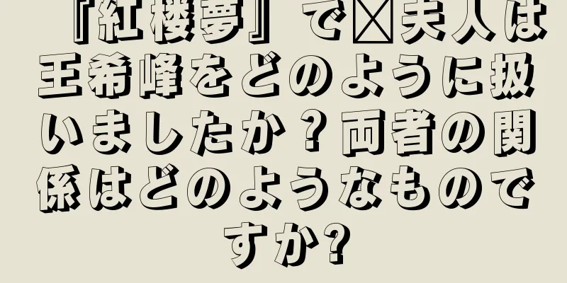 『紅楼夢』で邢夫人は王希峰をどのように扱いましたか？両者の関係はどのようなものですか?