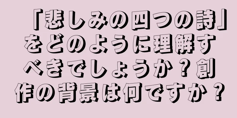 「悲しみの四つの詩」をどのように理解すべきでしょうか？創作の背景は何ですか？
