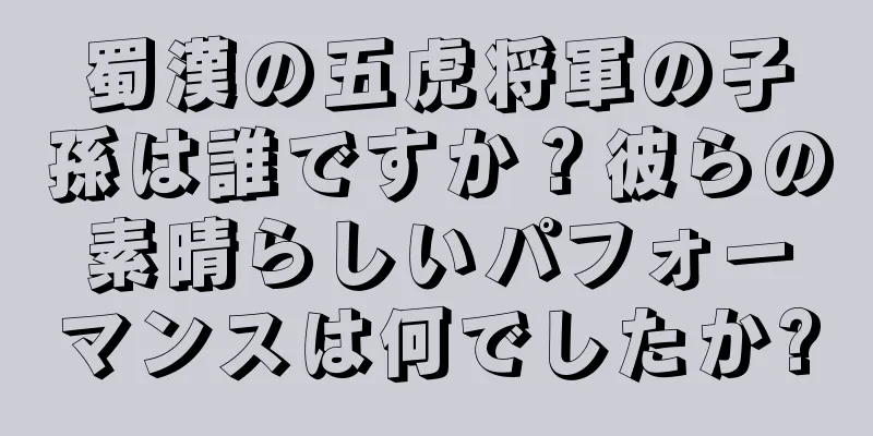 蜀漢の五虎将軍の子孫は誰ですか？彼らの素晴らしいパフォーマンスは何でしたか?