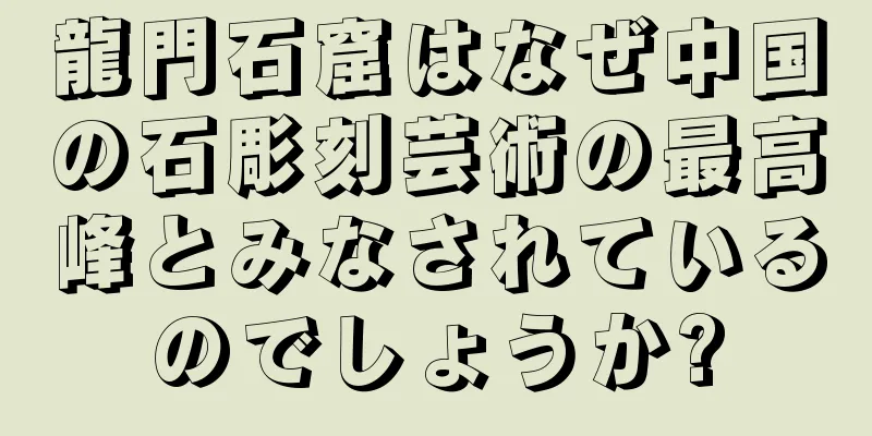 龍門石窟はなぜ中国の石彫刻芸術の最高峰とみなされているのでしょうか?