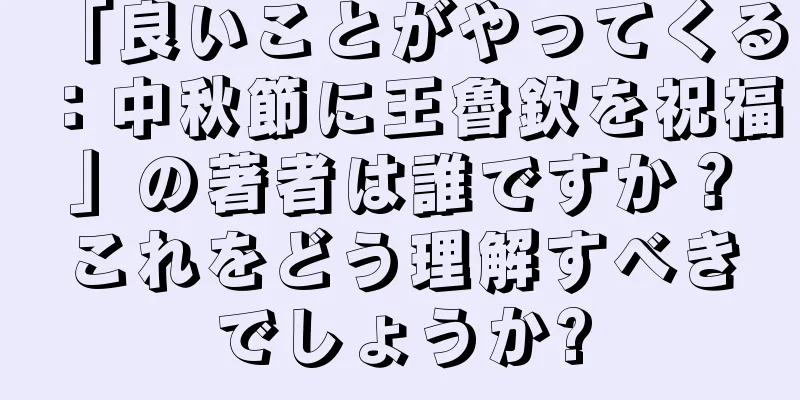 「良いことがやってくる：中秋節に王魯欽を祝福」の著者は誰ですか？これをどう理解すべきでしょうか?