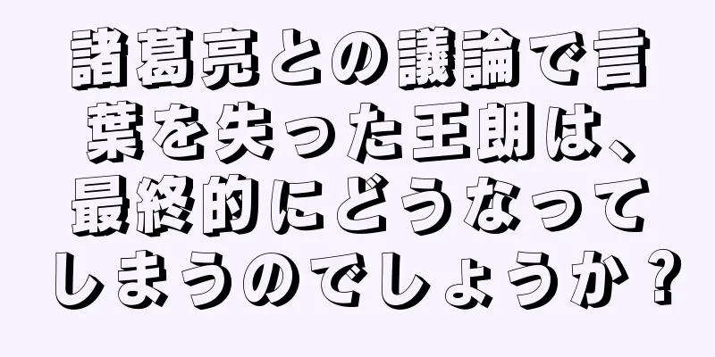 諸葛亮との議論で言葉を失った王朗は、最終的にどうなってしまうのでしょうか？