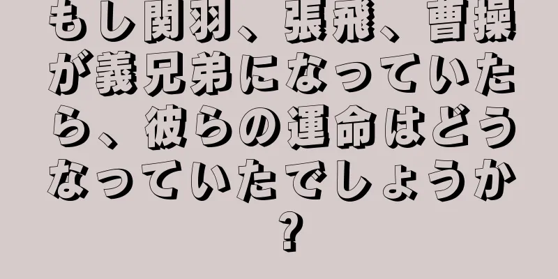もし関羽、張飛、曹操が義兄弟になっていたら、彼らの運命はどうなっていたでしょうか？