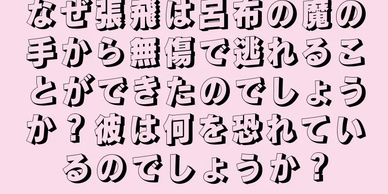 なぜ張飛は呂布の魔の手から無傷で逃れることができたのでしょうか？彼は何を恐れているのでしょうか？