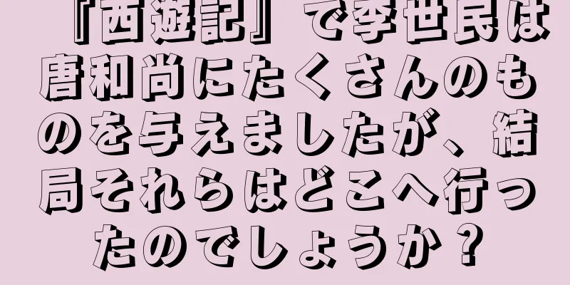 『西遊記』で李世民は唐和尚にたくさんのものを与えましたが、結局それらはどこへ行ったのでしょうか？