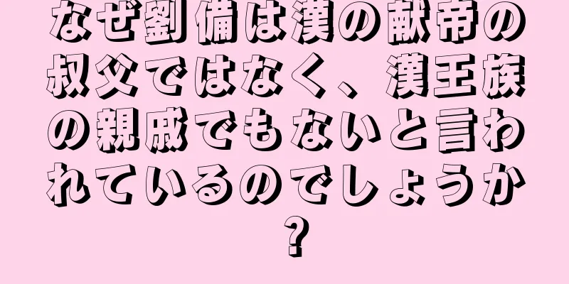 なぜ劉備は漢の献帝の叔父ではなく、漢王族の親戚でもないと言われているのでしょうか？
