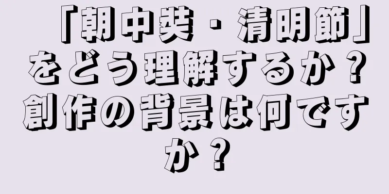 「朝中奘・清明節」をどう理解するか？創作の背景は何ですか？