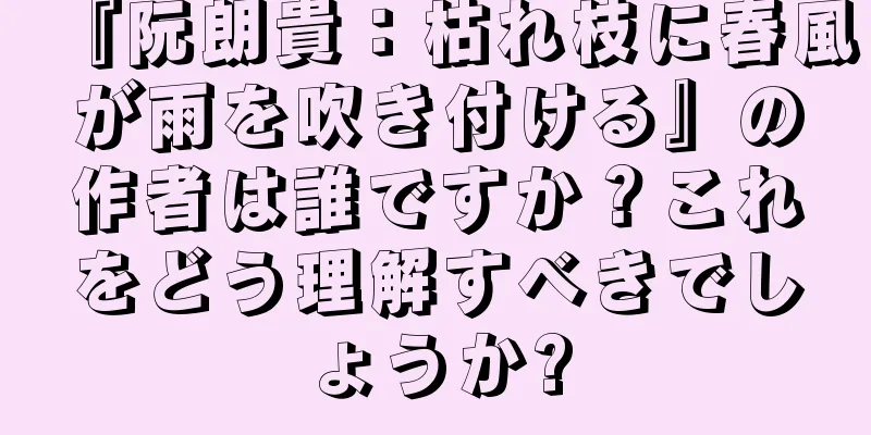 『阮朗貴：枯れ枝に春風が雨を吹き付ける』の作者は誰ですか？これをどう理解すべきでしょうか?