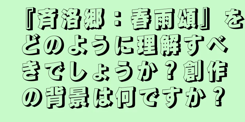 『斉洛郷：春雨頌』をどのように理解すべきでしょうか？創作の背景は何ですか？