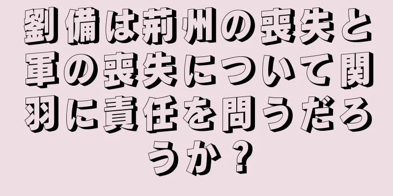 劉備は荊州の喪失と軍の喪失について関羽に責任を問うだろうか？