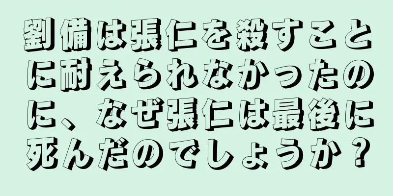 劉備は張仁を殺すことに耐えられなかったのに、なぜ張仁は最後に死んだのでしょうか？