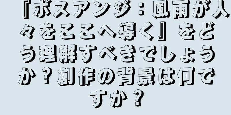 『ボスアンジ：風雨が人々をここへ導く』をどう理解すべきでしょうか？創作の背景は何ですか？