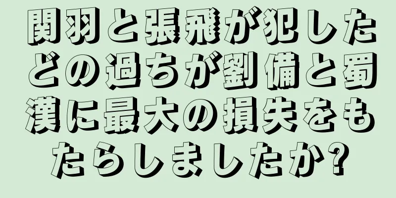 関羽と張飛が犯したどの過ちが劉備と蜀漢に最大の損失をもたらしましたか?