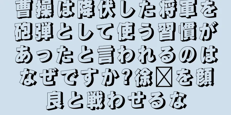 曹操は降伏した将軍を砲弾として使う習慣があったと言われるのはなぜですか?徐褚を顔良と戦わせるな