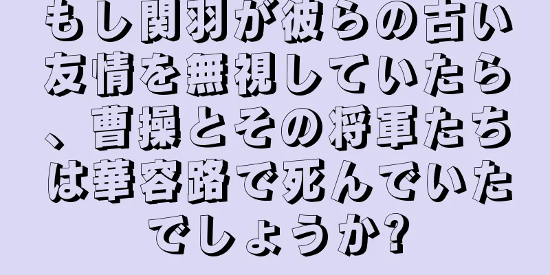 もし関羽が彼らの古い友情を無視していたら、曹操とその将軍たちは華容路で死んでいたでしょうか?
