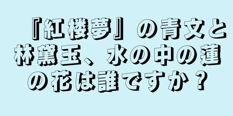 『紅楼夢』の青文と林黛玉、水の中の蓮の花は誰ですか？